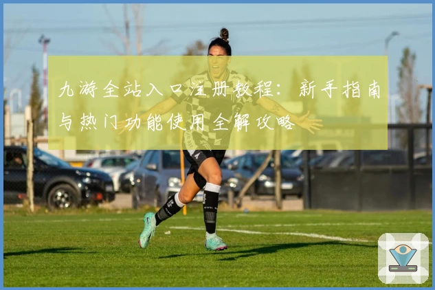 九游全站入口注册教程：新手指南与热门功能使用全解攻略