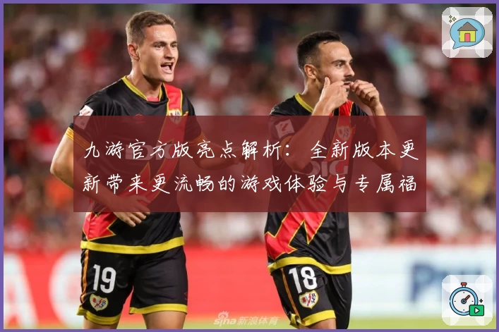 九游官方版亮点解析：全新版本更新带来更流畅的游戏体验与专属福利