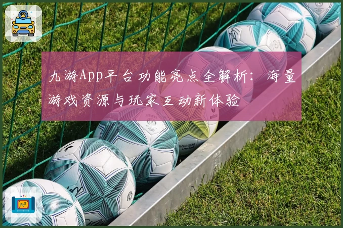 九游App平台功能亮点全解析：海量游戏资源与玩家互动新体验