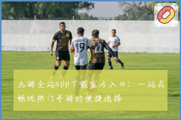 九游全站app下载官方入口：一站式畅玩热门手游的便捷选择