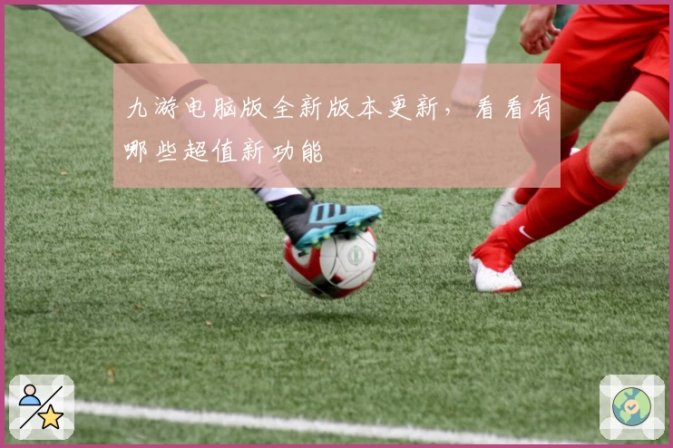 九游电脑版全新版本更新，看看有哪些超值新功能