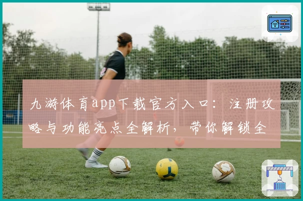 九游体育app下载官方入口:注册攻略与功能亮点全解析,带你解锁全新运动体验