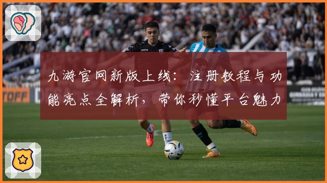 九游官网新版上线：注册教程与功能亮点全解析，带你秒懂平台魅力