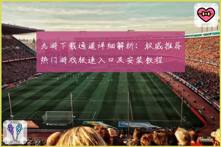 九游下载通道详细解析：权威推荐热门游戏极速入口及安装教程