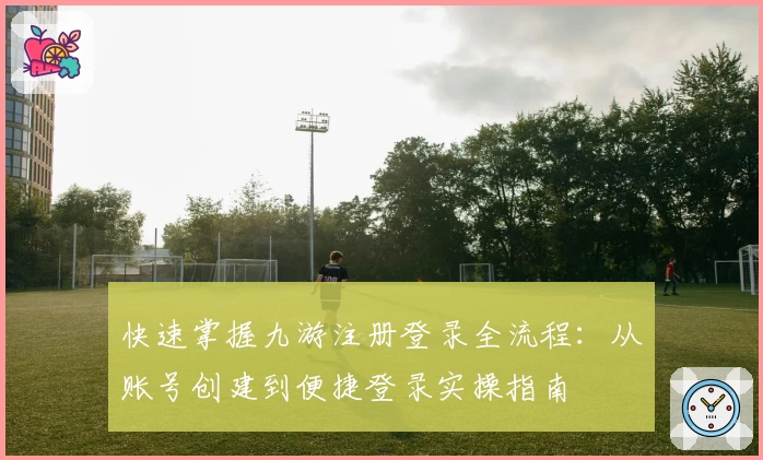 快速掌握九游注册登录全流程：从账号创建到便捷登录实操指南