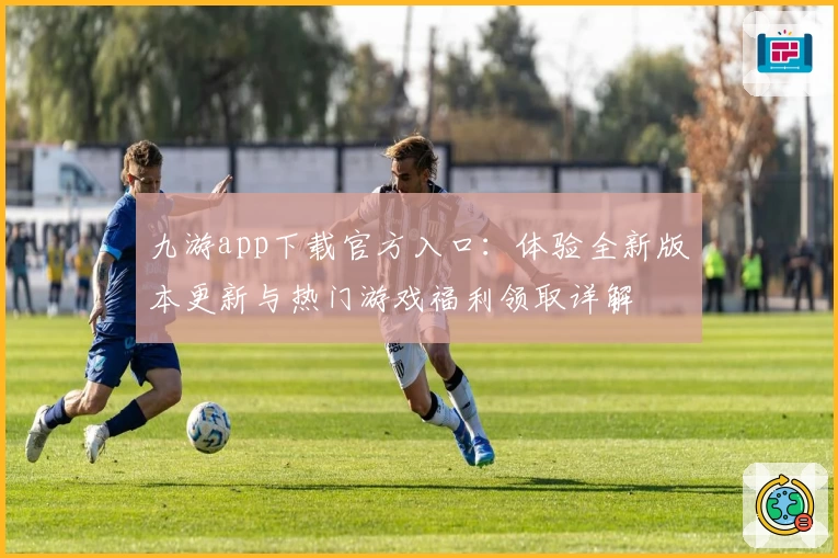 九游app下载官方入口：体验全新版本更新与热门游戏福利领取详解