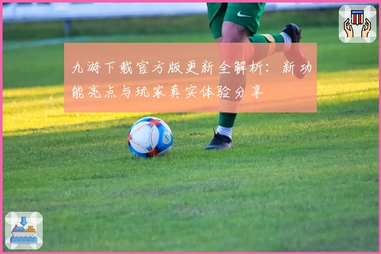 九游下载官方版更新全解析：新功能亮点与玩家真实体验分享