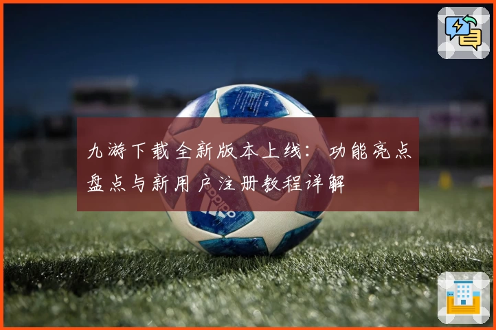九游下载全新版本上线：功能亮点盘点与新用户注册教程详解