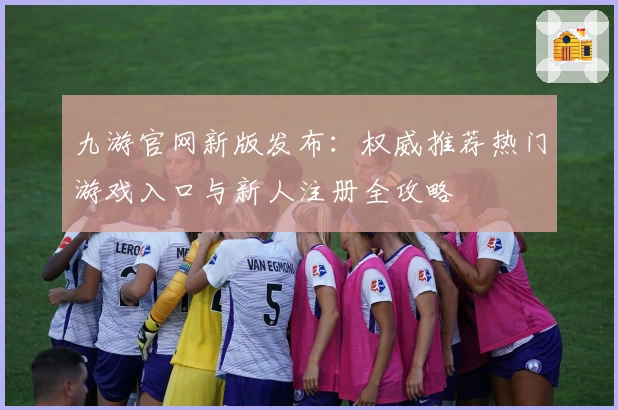 九游官网新版发布:权威推荐热门游戏入口与新人注册全攻略