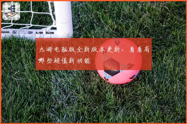 九游电脑版全新版本更新,看看有哪些超值新功能