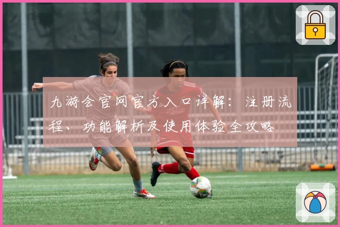 九游会官网官方入口详解：注册流程、功能解析及使用体验全攻略