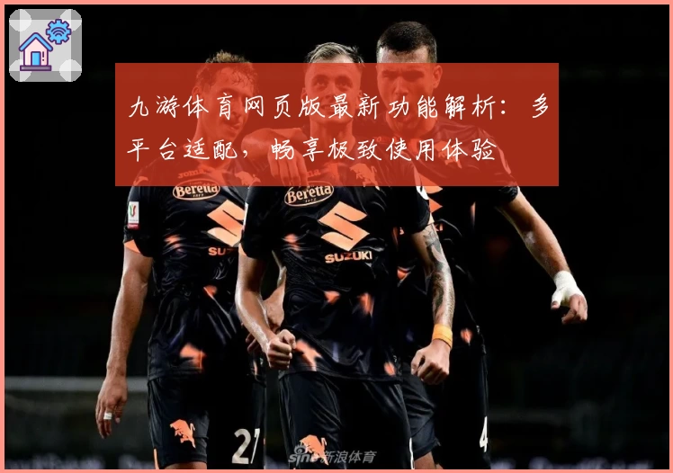 九游体育网页版最新功能解析：多平台适配，畅享极致使用体验