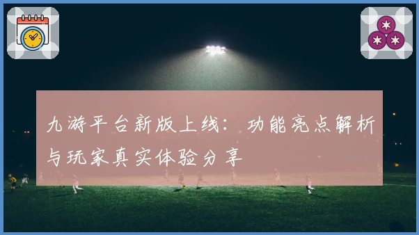 九游平台新版上线：功能亮点解析与玩家真实体验分享