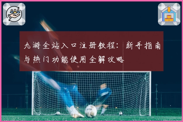 九游全站入口注册教程：新手指南与热门功能使用全解攻略