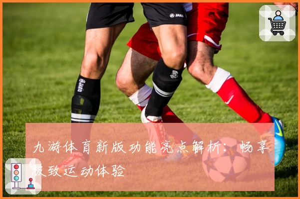 九游体育新版功能亮点解析:畅享极致运动体验