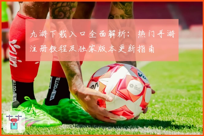 九游下载入口全面解析：热门手游注册教程及独家版本更新指南