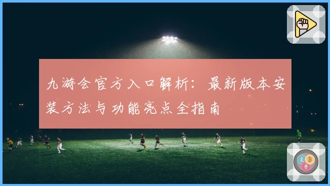 九游会官方入口解析：最新版本安装方法与功能亮点全指南