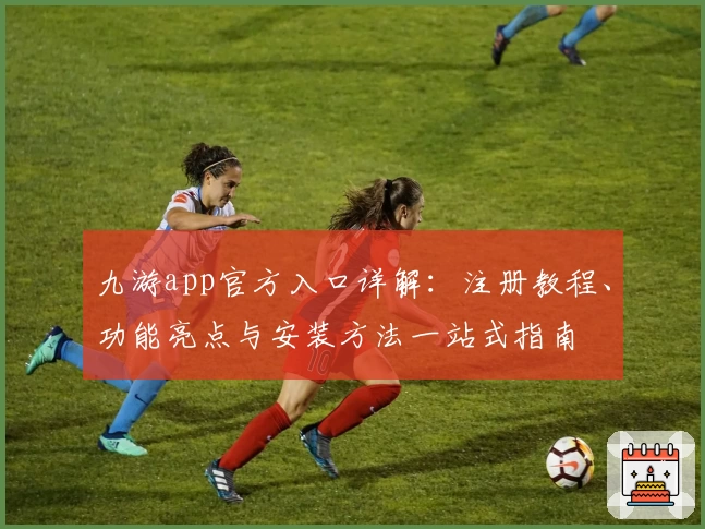 九游app官方入口详解：注册教程、功能亮点与安装方法一站式指南