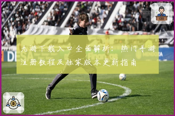 九游下载入口全面解析：热门手游注册教程及独家版本更新指南