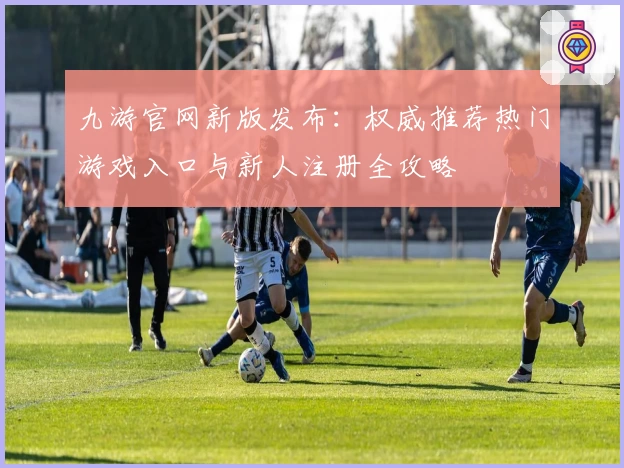 九游官网新版发布：权威推荐热门游戏入口与新人注册全攻略