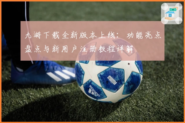 九游下载全新版本上线：功能亮点盘点与新用户注册教程详解